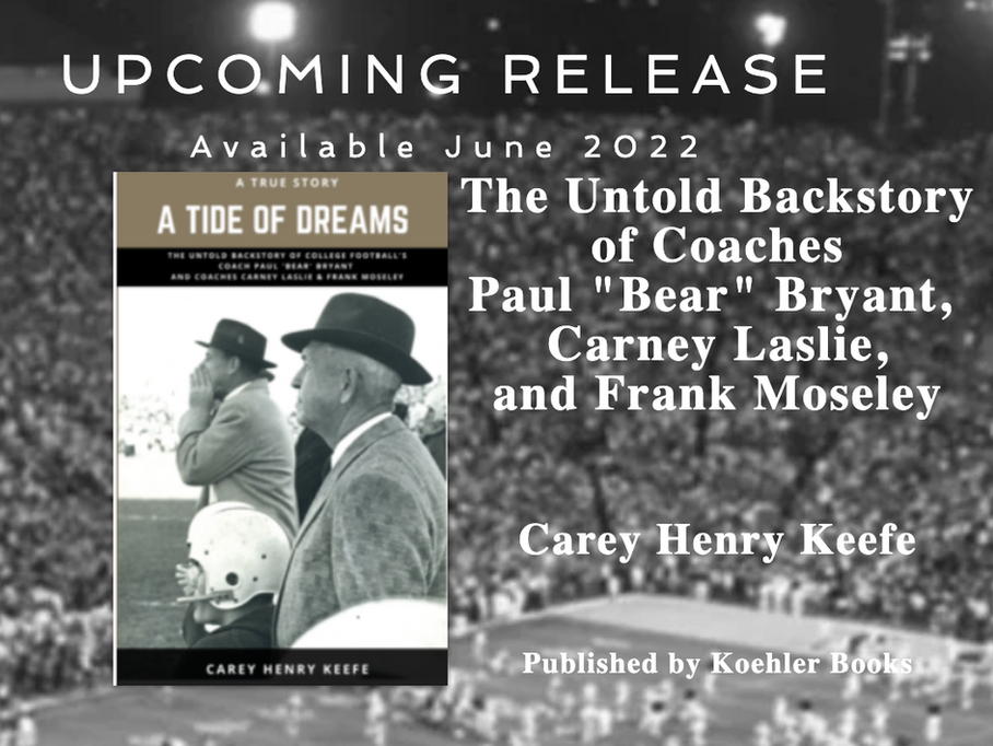 Upcoming Release - Available June 2022: The Untold Backstory of Coaches Paul "Bear" Bryant, Carney Laslie, and Frank Mosely Book: A Tide of Dreams by Carey Henry Keefe Published by Koehler Books
